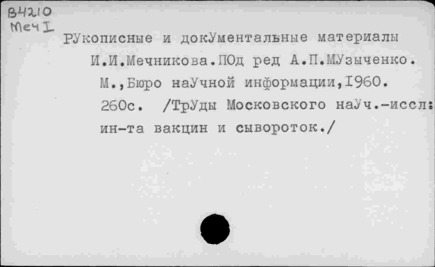 ﻿рукописные и документальные материалы И.И.Мечникова.ПОд ред А.П.МУзыченко.
М.,Бюро наУчной информации,1960.
260с. /ТрУды Московского наУч.-иссл:
ин-та вакцин и сывороток./